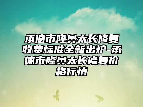 承德市隆鼻太长修复收费标准全新出炉-承德市隆鼻太长修复价格行情