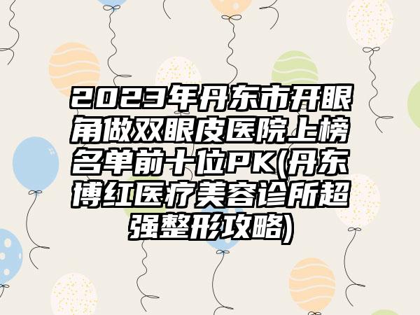 2023年丹东市开眼角做双眼皮医院上榜名单前十位PK(丹东博红医疗美容诊所超强整形攻略)