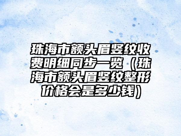 珠海市额头眉竖纹收费明细同步一览（珠海市额头眉竖纹整形价格会是多少钱）