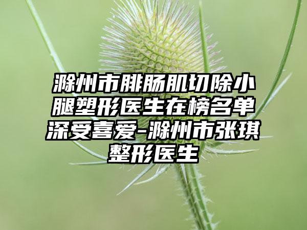 滁州市腓肠肌切除小腿塑形医生在榜名单深受喜爱-滁州市张琪整形医生