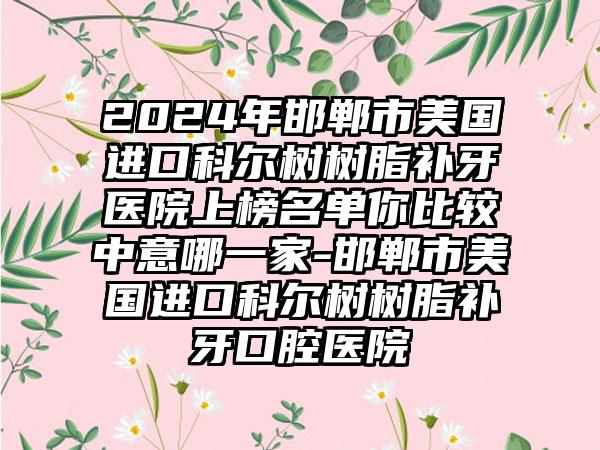 2024年邯郸市美国进口科尔树树脂补牙医院上榜名单你比较中意哪一家-邯郸市美国进口科尔树树脂补牙口腔医院