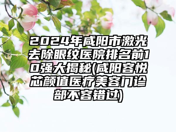 2024年咸阳市激光去除眼纹医院排名前10强大揭秘(咸阳容悦芯颜值医疗美容门诊部不容错过)