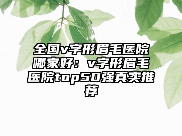 全国v字形眉毛医院哪家好：v字形眉毛医院top50强真实推荐