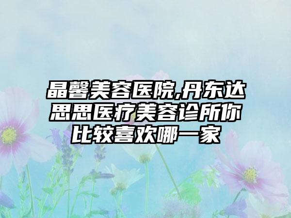 晶馨美容医院,丹东达思思医疗美容诊所你比较喜欢哪一家