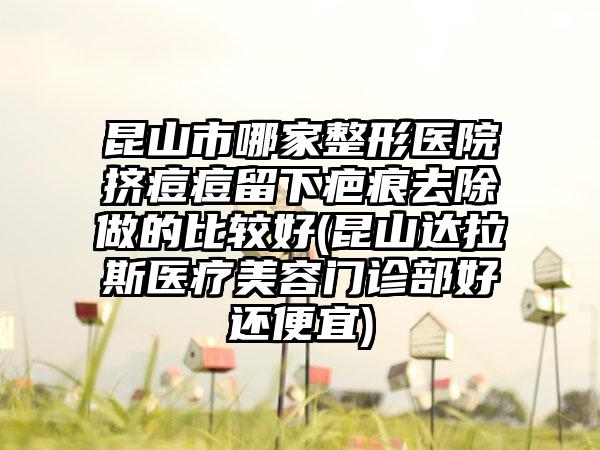 昆山市哪家整形医院挤痘痘留下疤痕去除做的比较好(昆山达拉斯医疗美容门诊部好还便宜)