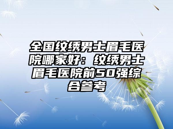 全国纹绣男士眉毛医院哪家好：纹绣男士眉毛医院前50强综合参考