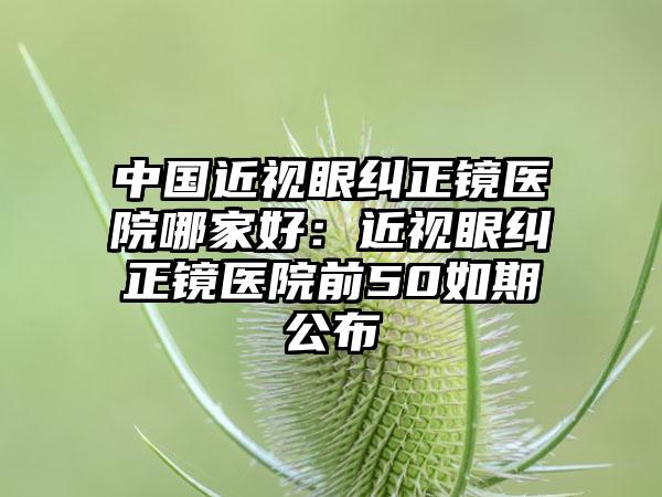 中国近视眼纠正镜医院哪家好：近视眼纠正镜医院前50如期公布