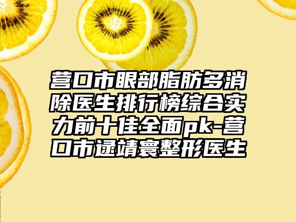 营口市眼部脂肪多消除医生排行榜综合实力前十佳全面pk-营口市逯靖寰整形医生