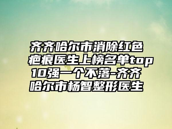 齐齐哈尔市消除红色疤痕医生上榜名单top10强一个不落-齐齐哈尔市杨智整形医生