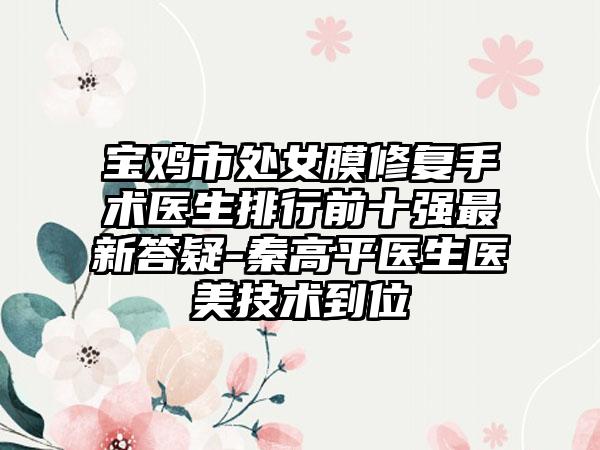 宝鸡市处女膜修复手术医生排行前十强最新答疑-秦高平医生医美技术到位