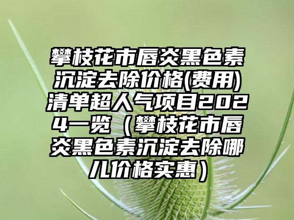 攀枝花市唇炎黑色素沉淀去除价格(费用)清单超人气项目2024一览（攀枝花市唇炎黑色素沉淀去除哪儿价格实惠）