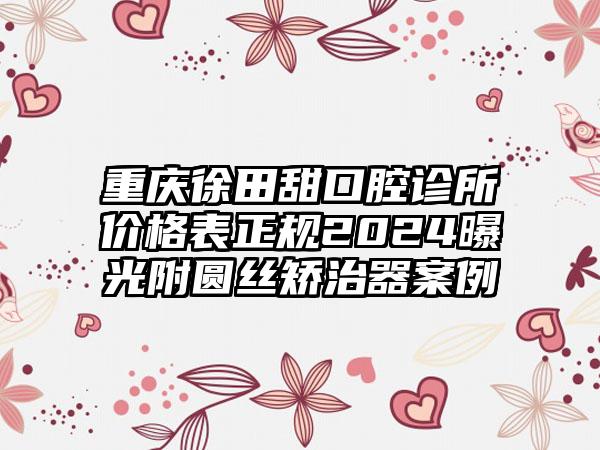 重庆徐田甜口腔诊所价格表正规2024曝光附圆丝矫治器案例