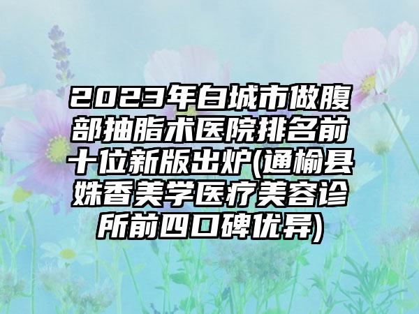 2023年白城市做腹部抽脂术医院排名前十位新版出炉(通榆县姝香美学医疗美容诊所前四口碑优异)