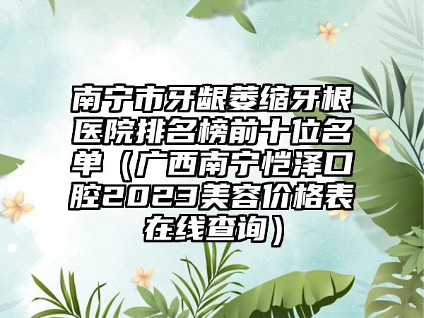 南宁市牙龈萎缩牙根医院排名榜前十位名单（广西南宁恺泽口腔2023美容价格表在线查询）