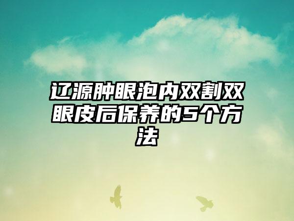 辽源肿眼泡内双割双眼皮后保养的5个方法