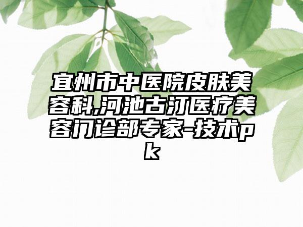 宜州市中医院皮肤美容科,河池古汀医疗美容门诊部专家-技术pk