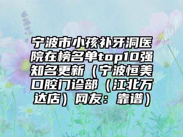 宁波市小孩补牙洞医院在榜名单top10强知名更新（宁波恒美口腔门诊部（江北万达店）网友：靠谱）