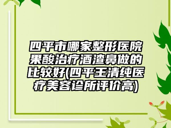 四平市哪家整形医院果酸治疗酒渣鼻做的比较好(四平王清纯医疗美容诊所评价高)