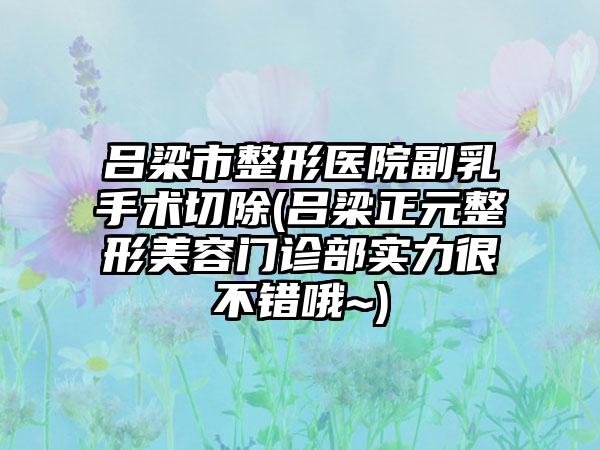 吕梁市整形医院副乳手术切除(吕梁正元整形美容门诊部实力很不错哦~)