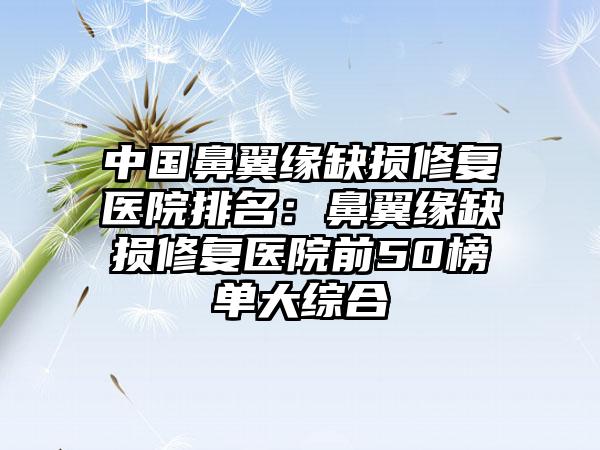 中国鼻翼缘缺损修复医院排名：鼻翼缘缺损修复医院前50榜单大综合