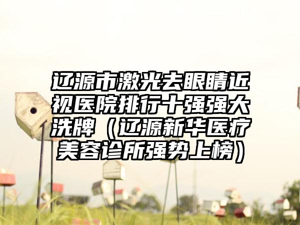 辽源市激光去眼睛近视医院排行十强强大洗牌（辽源新华医疗美容诊所强势上榜）