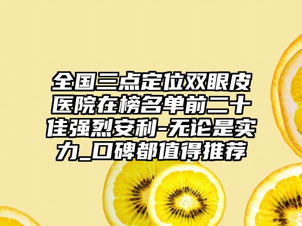 全国三点定位双眼皮医院在榜名单前二十佳强烈安利-无论是实力_口碑都值得推荐