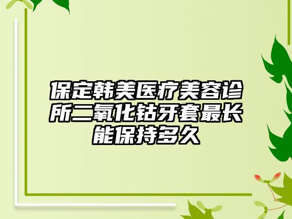 保定韩美医疗美容诊所二氧化钴牙套最长能保持多久