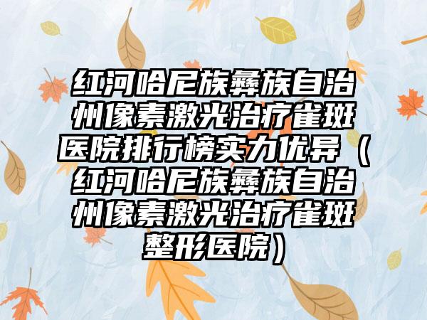 红河哈尼族彝族自治州像素激光治疗雀斑医院排行榜实力优异（红河哈尼族彝族自治州像素激光治疗雀斑整形医院）