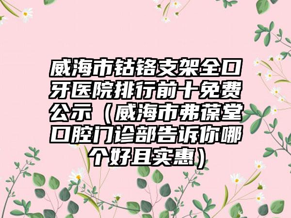 威海市钴铬支架全口牙医院排行前十免费公示（威海市弗葆堂口腔门诊部告诉你哪个好且实惠）