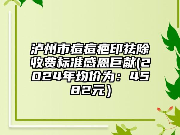 泸州市痘痘疤印祛除收费标准感恩巨献(2024年均价为：4582元）