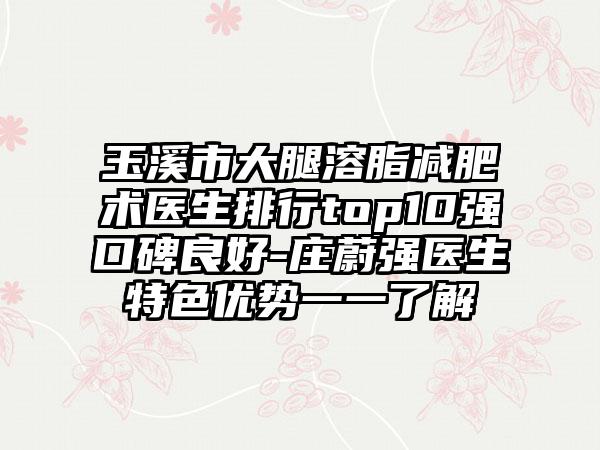 玉溪市大腿溶脂减肥术医生排行top10强口碑良好-庄蔚强医生特色优势一一了解