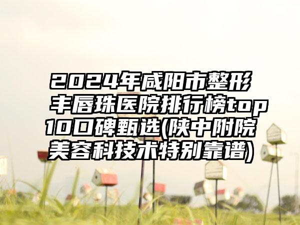 2024年咸阳市整形丰唇珠医院排行榜top10口碑甄选(陕中附院美容科技术特别靠谱)