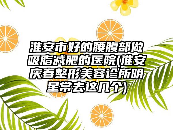 淮安市好的腰腹部做吸脂减肥的医院(淮安庆春整形美容诊所明星常去这几个)