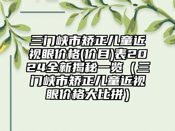 三门峡市矫正儿童近视眼价格(价目)表2024全新揭秘一览（三门峡市矫正儿童近视眼价格大比拼）