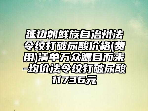 延边朝鲜族自治州法令纹打破尿酸价格(费用)清单万众瞩目而来-均价法令纹打破尿酸11736元