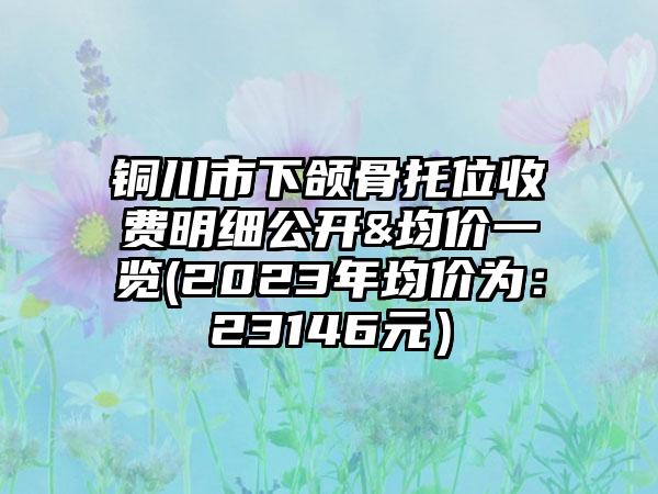 铜川市下颌骨托位收费明细公开&均价一览(2023年均价为：23146元）