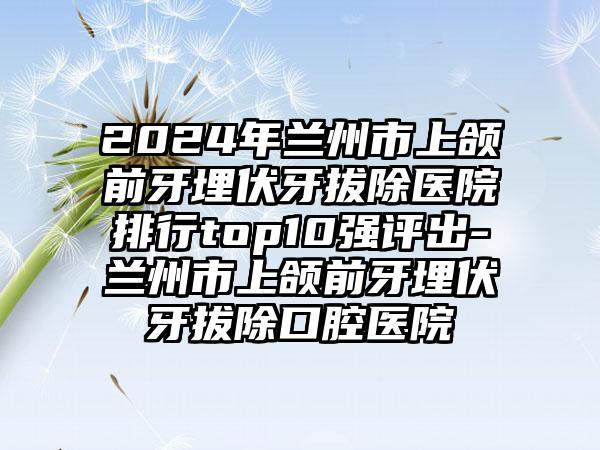 2024年兰州市上颌前牙埋伏牙拔除医院排行top10强评出-兰州市上颌前牙埋伏牙拔除口腔医院