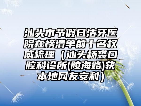 汕头市节假日洁牙医院在榜清单前十名权威梳理（汕头杨裘口腔科诊所(陵海路)获本地网友安利）