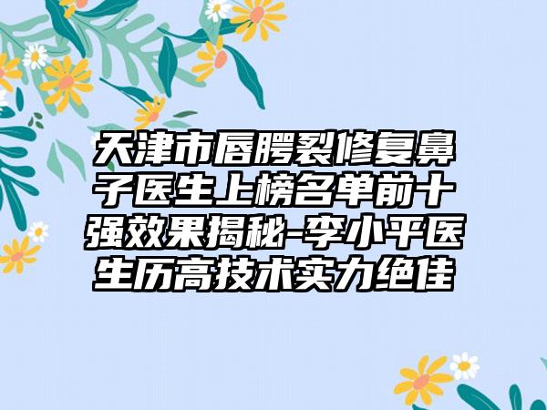 天津市唇腭裂修复鼻子医生上榜名单前十强效果揭秘-李小平医生历高技术实力绝佳