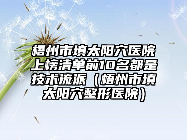 梧州市填太阳穴医院上榜清单前10名都是技术流派（梧州市填太阳穴整形医院）