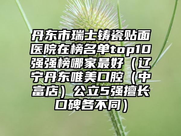 丹东市瑞士铸瓷贴面医院在榜名单top10强强榜哪家最好（辽宁丹东唯美口腔（中富店）公立5强擅长口碑各不同）