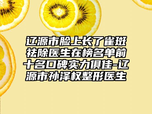 辽源市脸上长了雀斑祛除医生在榜名单前十名口碑实力俱佳-辽源市孙泽权整形医生