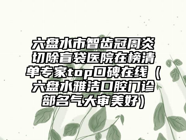 六盘水市智齿冠周炎切除盲袋医院在榜清单专家top口碑在线（六盘水雅洁口腔门诊部名气大审美好）