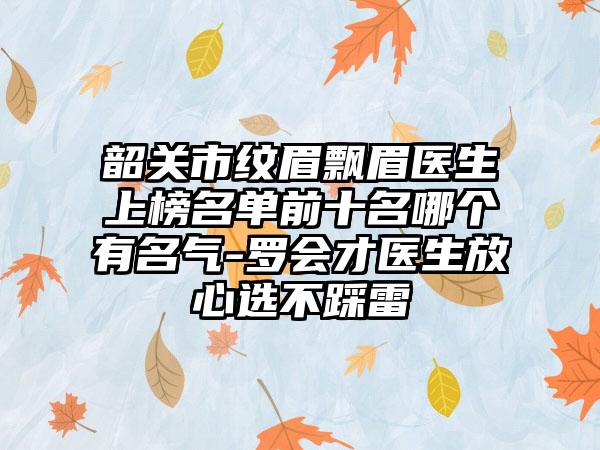 韶关市纹眉飘眉医生上榜名单前十名哪个有名气-罗会才医生放心选不踩雷