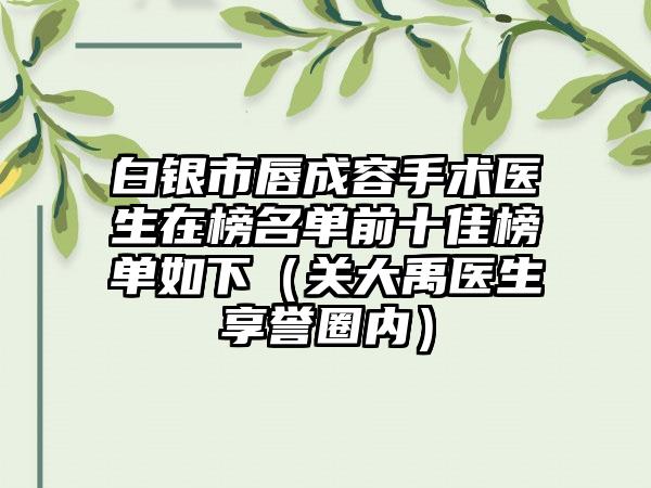 白银市唇成容手术医生在榜名单前十佳榜单如下（关大禹医生享誉圈内）