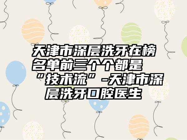 天津市深层洗牙在榜名单前三个个都是“技术流”-天津市深层洗牙口腔医生