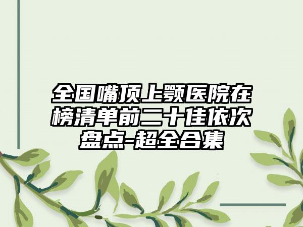 全国嘴顶上颚医院在榜清单前二十佳依次盘点-超全合集