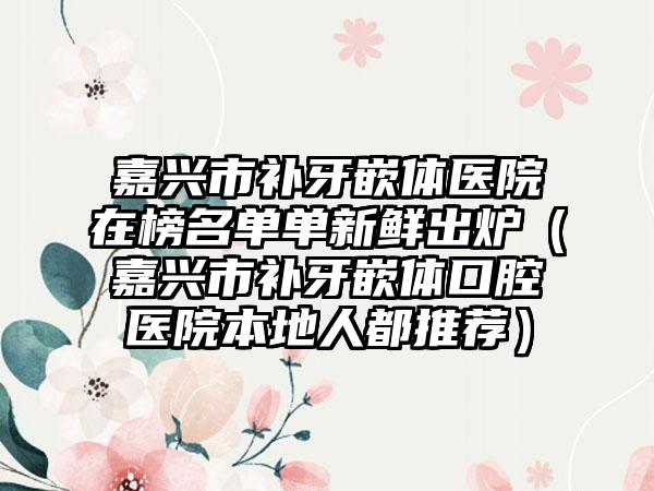 嘉兴市补牙嵌体医院在榜名单单新鲜出炉（嘉兴市补牙嵌体口腔医院本地人都推荐）