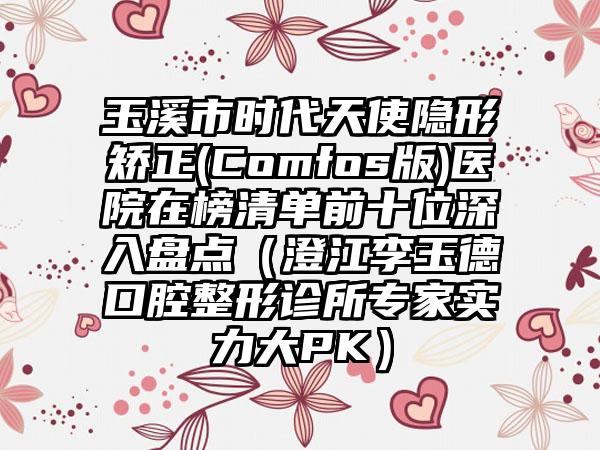 玉溪市时代天使隐形矫正(Comfos版)医院在榜清单前十位深入盘点（澄江李玉德口腔整形诊所专家实力大PK）