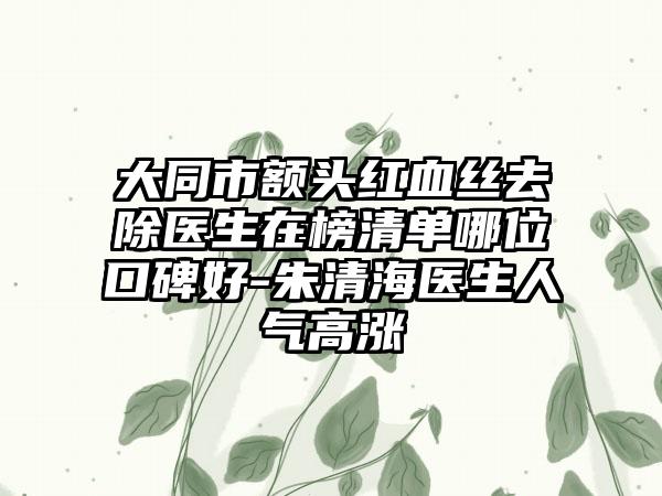 大同市额头红血丝去除医生在榜清单哪位口碑好-朱清海医生人气高涨